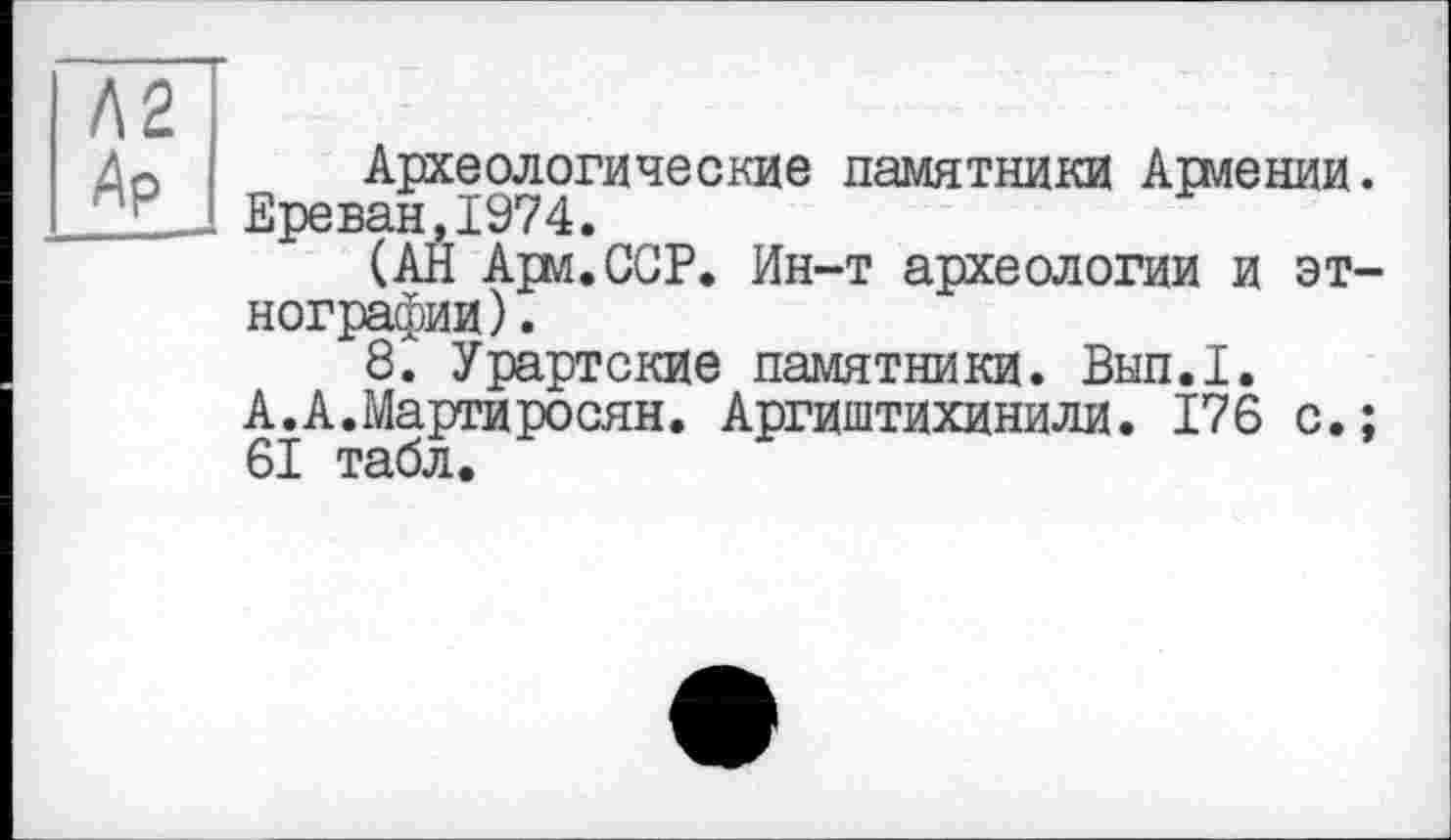 ﻿Л2 Ар
Археологические памятники Армении. Ереван,1974.
(АН Арм.ССР. Ин-т археологии и этнографии) .
8. Урартские памятники. Вып.1. А.А.Мартиросян. Аргиштихинили. 176 с.; 61 табл.